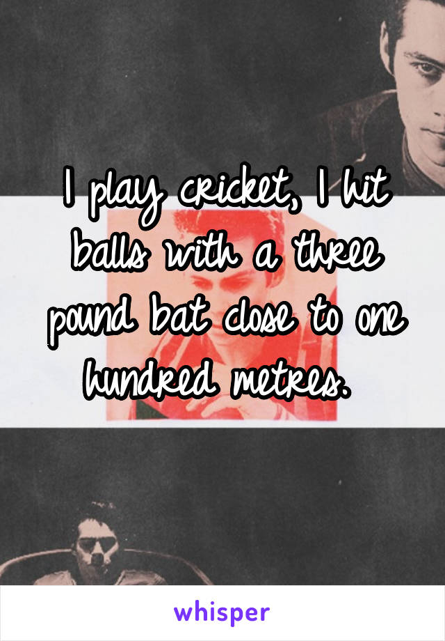 I play cricket, I hit balls with a three pound bat close to one hundred metres. 
