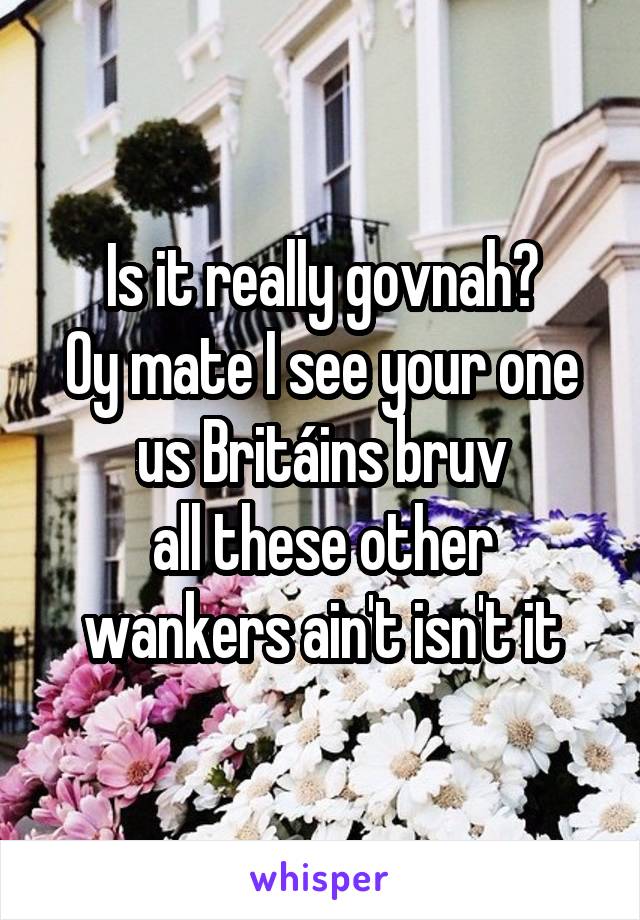 Is it really govnah?
Oy mate I see your one us Britáins bruv
all these other wankers ain't isn't it