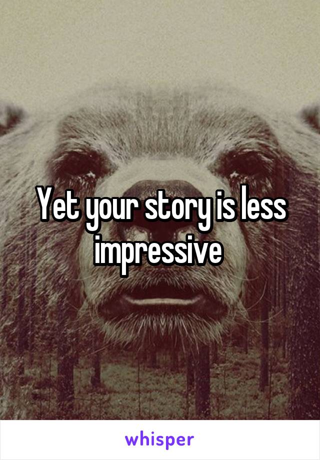 Yet your story is less impressive 