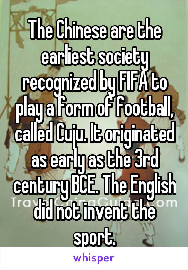 The Chinese are the earliest society recognized by FIFA to play a form of football, called Cuju. It originated as early as the 3rd century BCE. The English did not invent the sport.