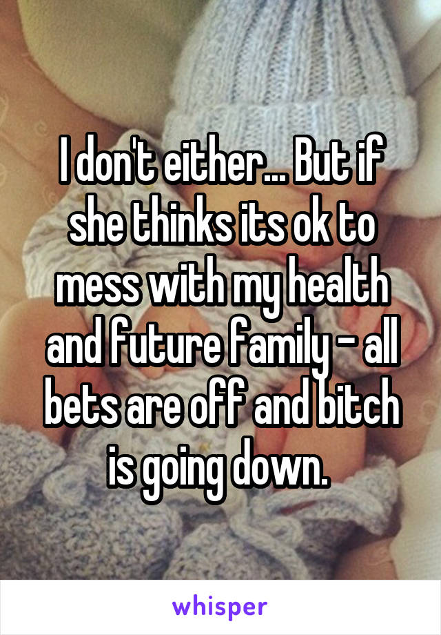 I don't either... But if she thinks its ok to mess with my health and future family - all bets are off and bitch is going down. 