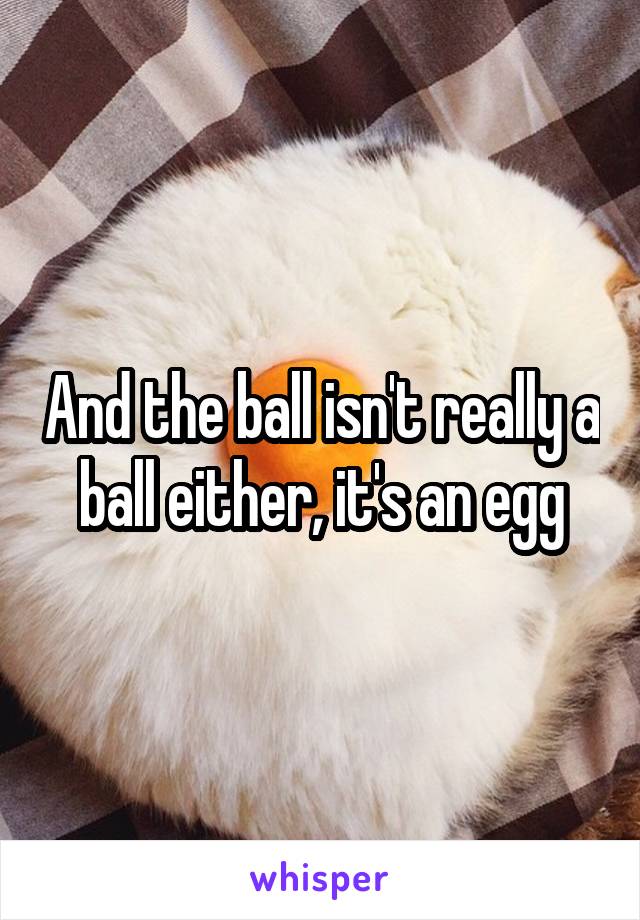 And the ball isn't really a ball either, it's an egg