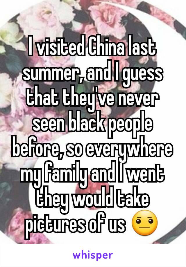 I visited China last summer, and I guess that they've never seen black people before, so everywhere my family and I went they would take pictures of us 😐