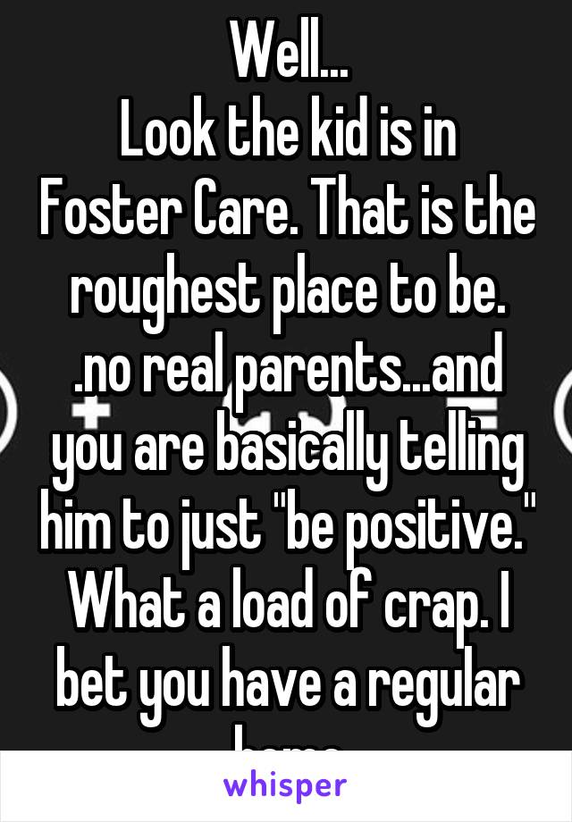 Well...
Look the kid is in Foster Care. That is the roughest place to be. .no real parents...and you are basically telling him to just "be positive." What a load of crap. I bet you have a regular home