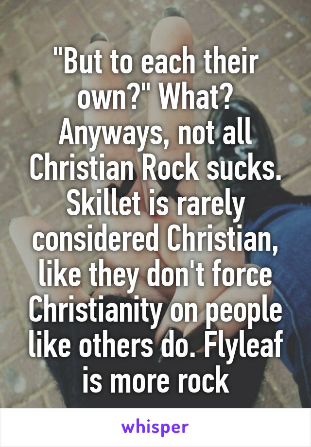 "But to each their own?" What? Anyways, not all Christian Rock sucks. Skillet is rarely considered Christian, like they don't force Christianity on people like others do. Flyleaf is more rock