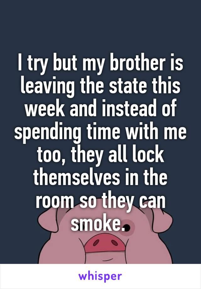 I try but my brother is leaving the state this week and instead of spending time with me too, they all lock themselves in the room so they can smoke. 