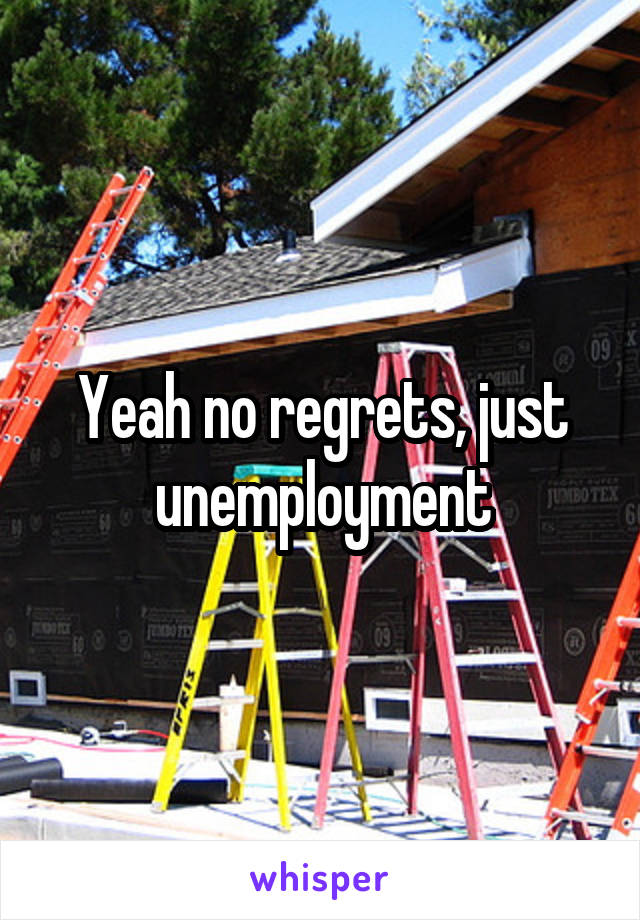 Yeah no regrets, just unemployment