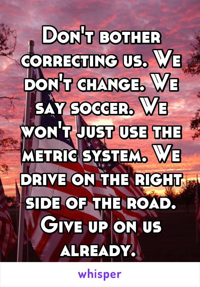 Don't bother correcting us. We don't change. We say soccer. We won't just use the metric system. We drive on the right side of the road. Give up on us already. 