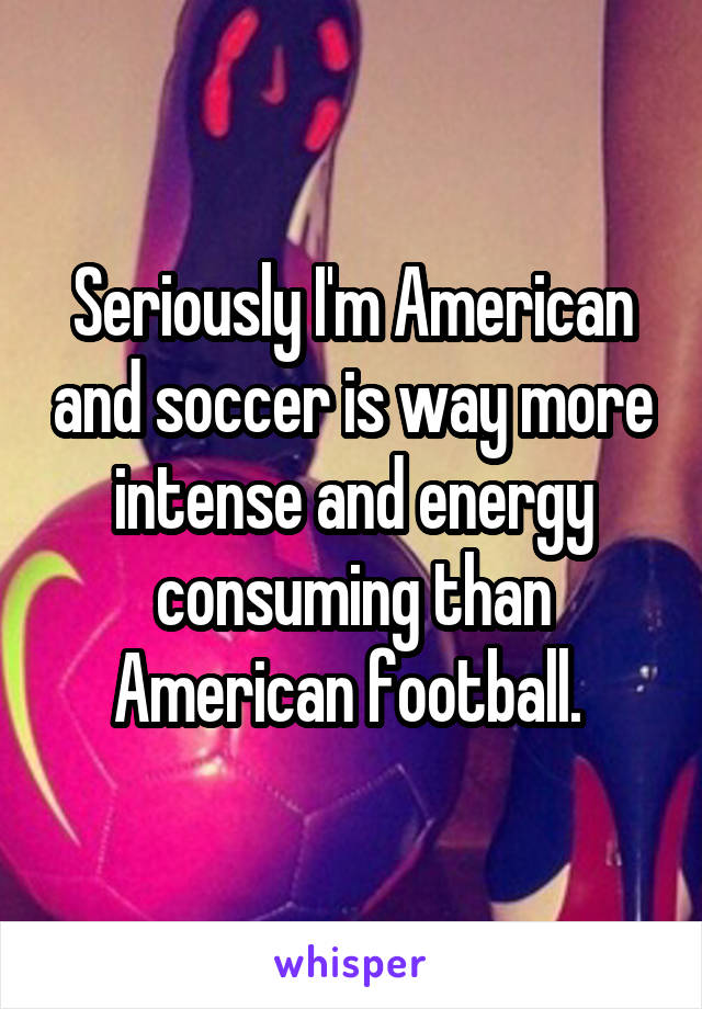 Seriously I'm American and soccer is way more intense and energy consuming than American football. 