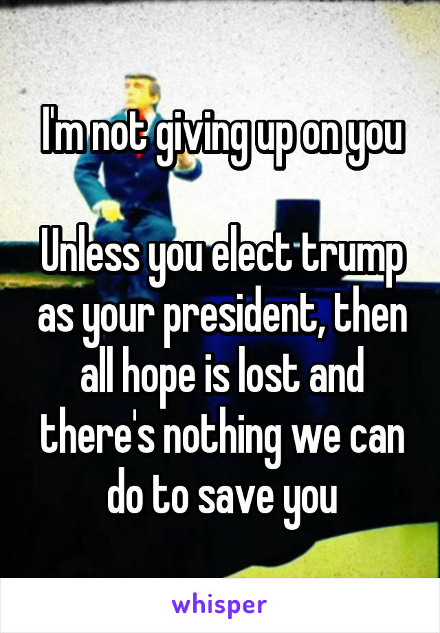 I'm not giving up on you

Unless you elect trump as your president, then all hope is lost and there's nothing we can do to save you