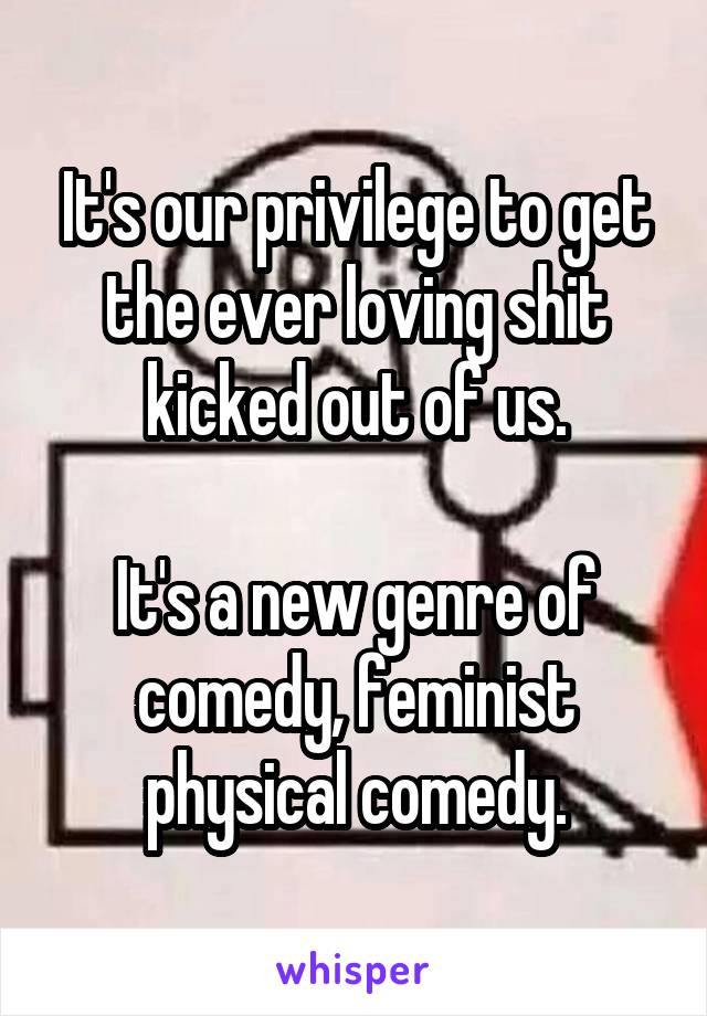 It's our privilege to get the ever loving shit kicked out of us.

It's a new genre of comedy, feminist physical comedy.