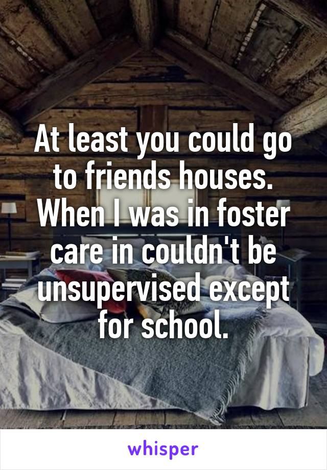 At least you could go to friends houses. When I was in foster care in couldn't be unsupervised except for school.