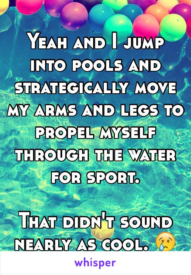 Yeah and I jump into pools and strategically move my arms and legs to propel myself through the water for sport.

That didn't sound nearly as cool. 😢