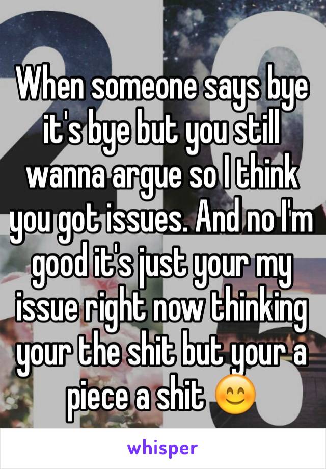 When someone says bye it's bye but you still wanna argue so I think you got issues. And no I'm good it's just your my issue right now thinking your the shit but your a piece a shit 😊