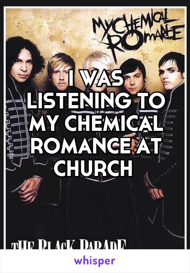 I WAS LISTENING TO MY CHEMICAL ROMANCE AT CHURCH 
