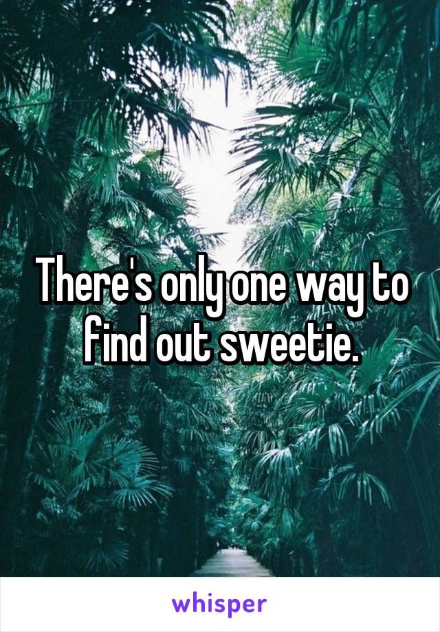 There's only one way to find out sweetie.