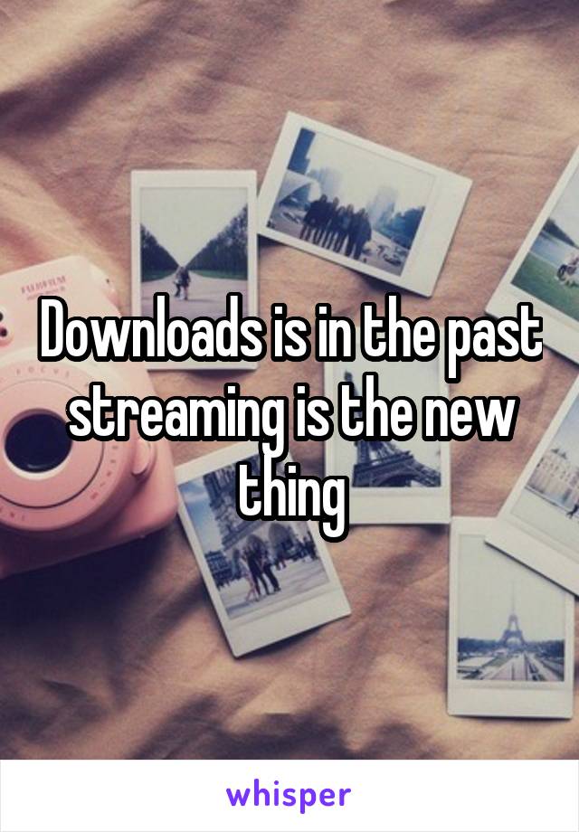 Downloads is in the past streaming is the new thing