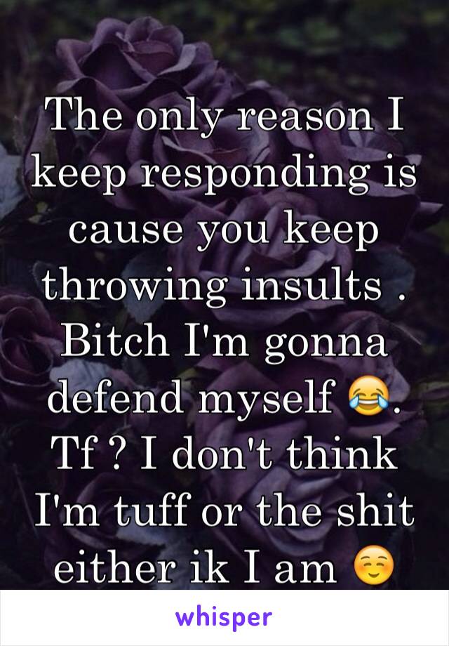 The only reason I keep responding is cause you keep throwing insults . Bitch I'm gonna defend myself 😂. Tf ? I don't think I'm tuff or the shit either ik I am ☺️