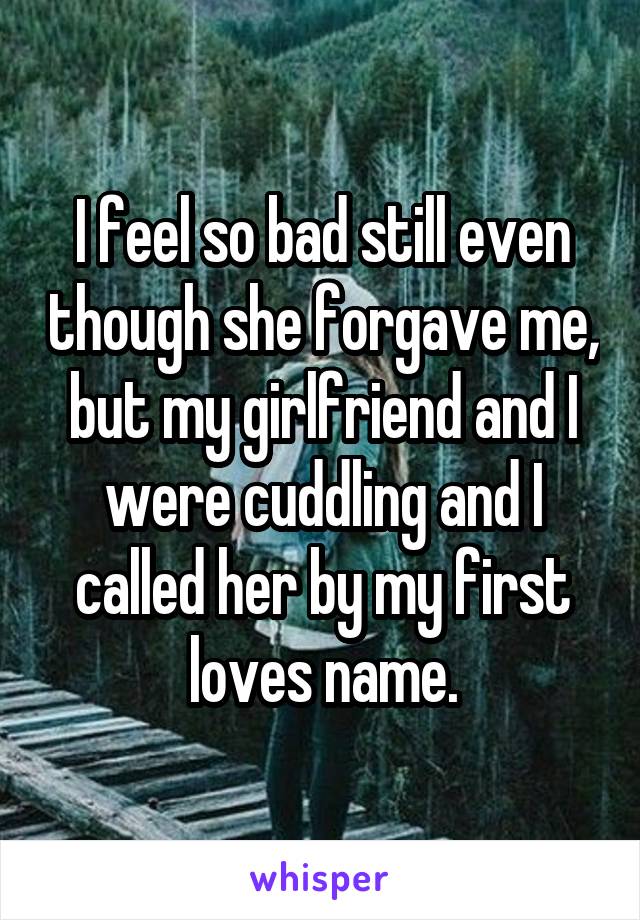 I feel so bad still even though she forgave me, but my girlfriend and I were cuddling and I called her by my first loves name.