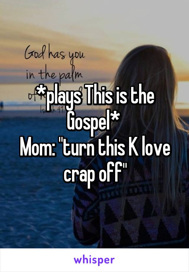 *plays This is the Gospel* 
Mom: "turn this K love crap off"