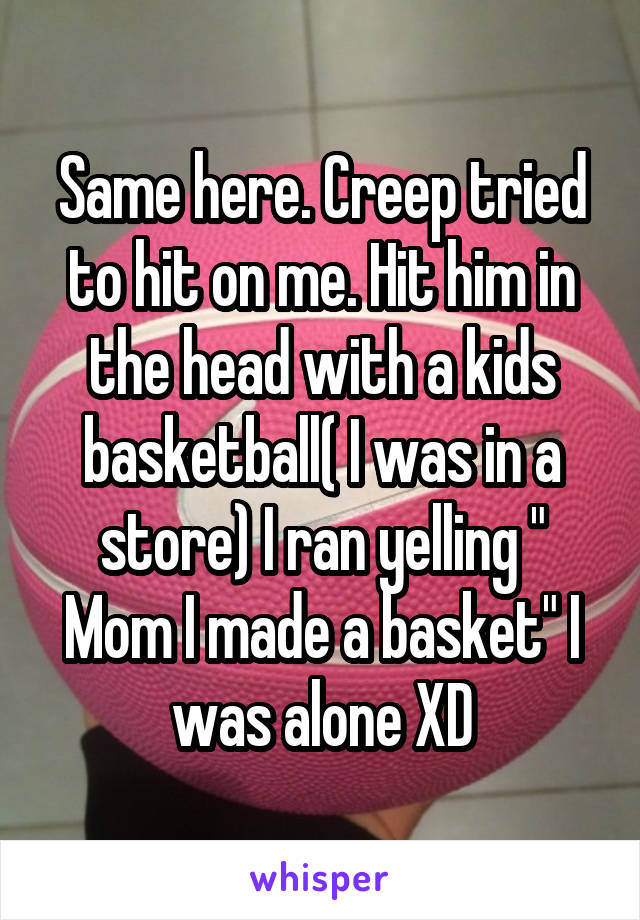 Same here. Creep tried to hit on me. Hit him in the head with a kids basketball( I was in a store) I ran yelling " Mom I made a basket" I was alone XD