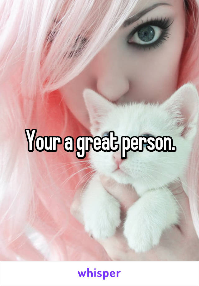 Your a great person.