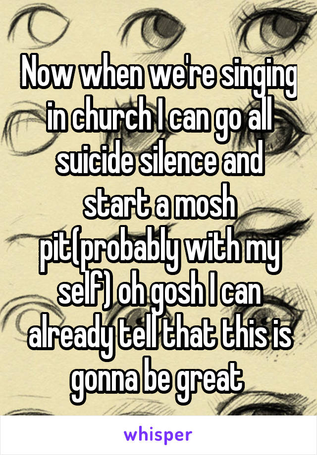 Now when we're singing in church I can go all suicide silence and start a mosh pit(probably with my self) oh gosh I can already tell that this is gonna be great 