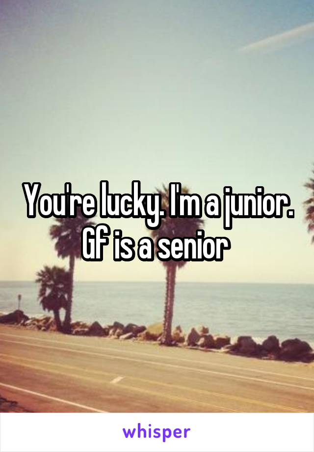 You're lucky. I'm a junior. Gf is a senior 