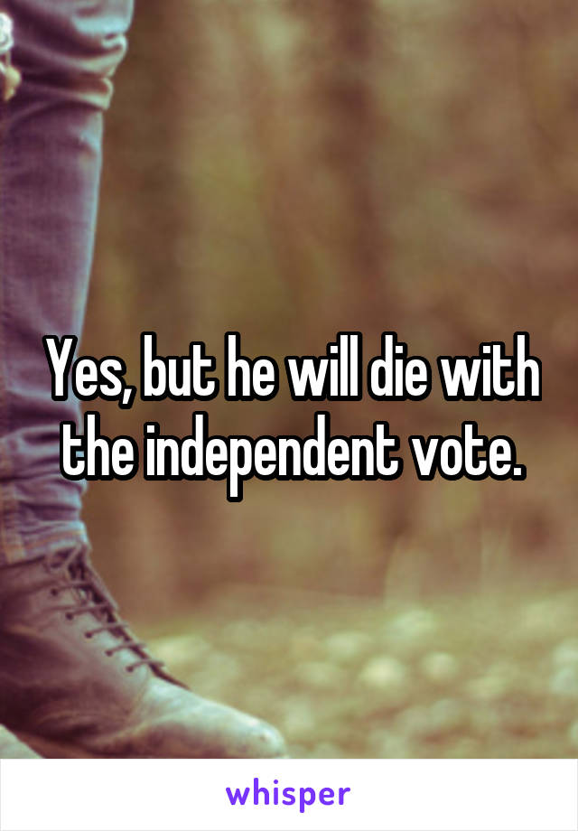 Yes, but he will die with the independent vote.