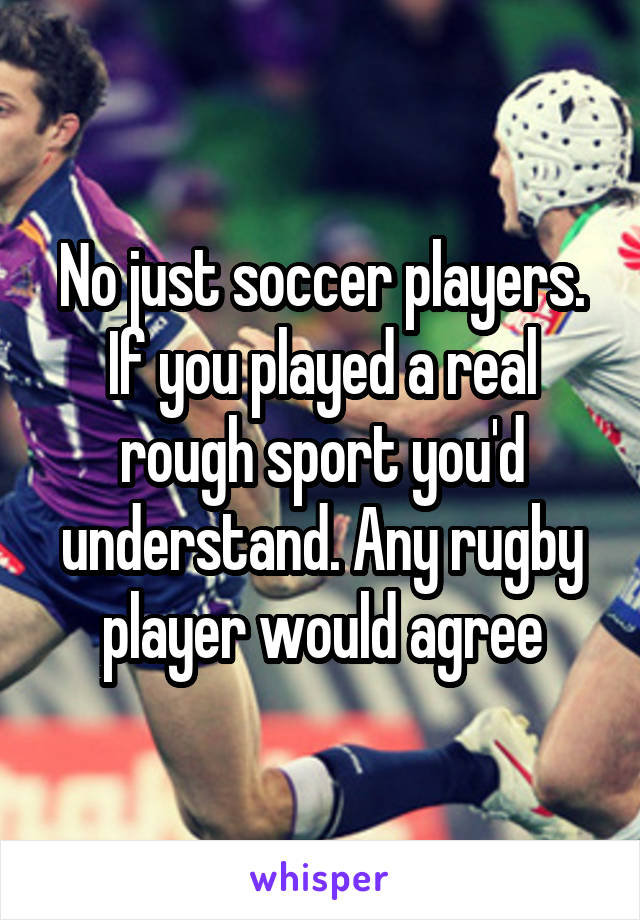 No just soccer players. If you played a real rough sport you'd understand. Any rugby player would agree