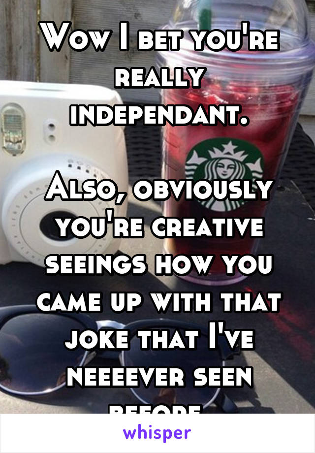 Wow I bet you're really independant.

Also, obviously you're creative seeings how you came up with that joke that I've neeeever seen before.