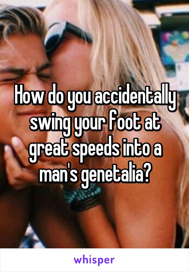 How do you accidentally swing your foot at great speeds into a man's genetalia?