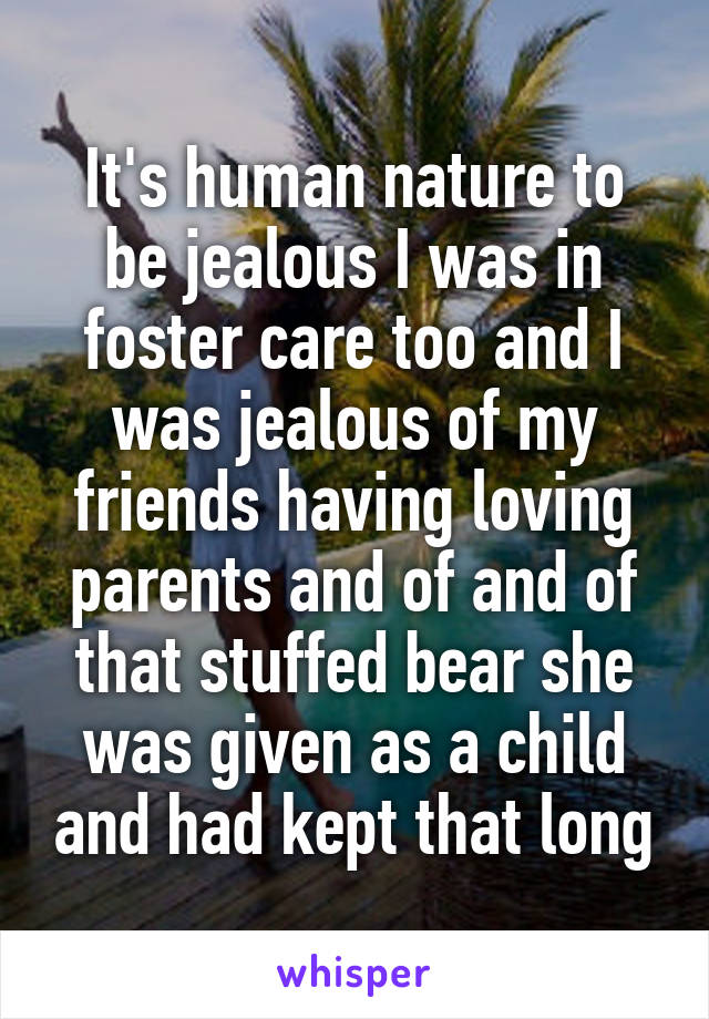 It's human nature to be jealous I was in foster care too and I was jealous of my friends having loving parents and of and of that stuffed bear she was given as a child and had kept that long