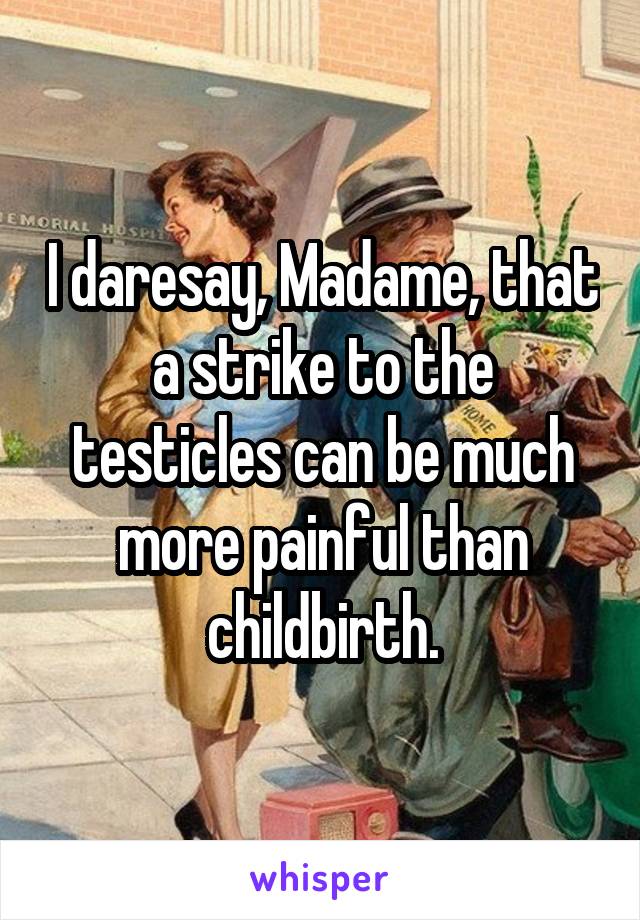 I daresay, Madame, that a strike to the testicles can be much more painful than childbirth.