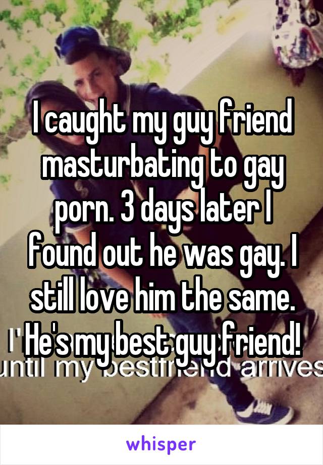 I caught my guy friend masturbating to gay porn. 3 days later I found out he was gay. I still love him the same. He's my best guy friend!
