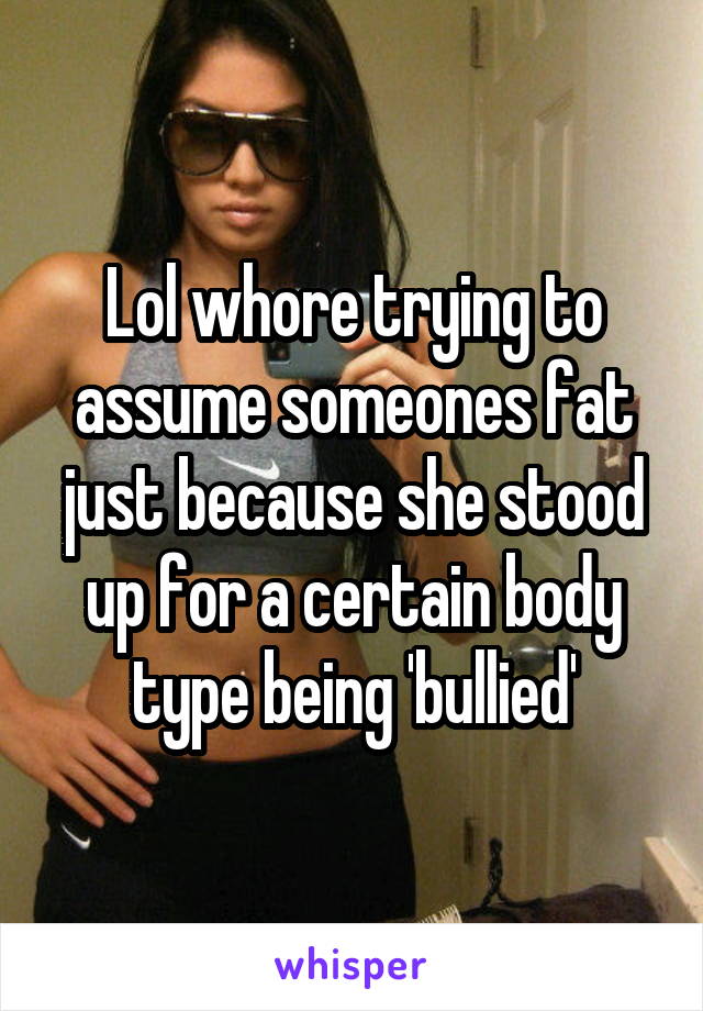 Lol whore trying to assume someones fat just because she stood up for a certain body type being 'bullied'