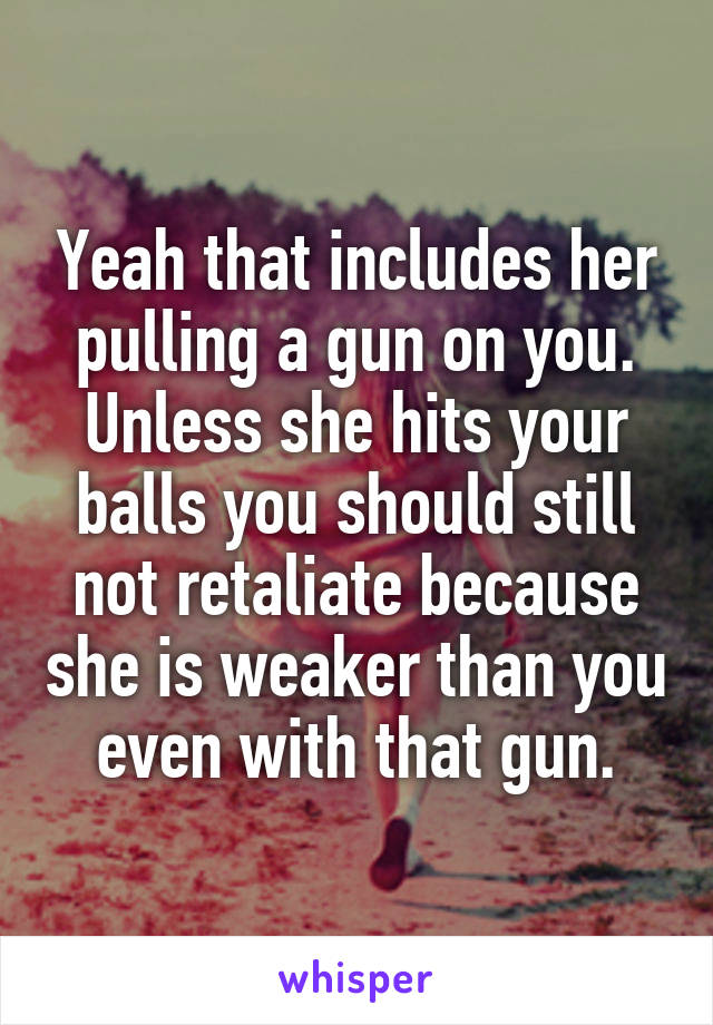 Yeah that includes her pulling a gun on you.
Unless she hits your balls you should still not retaliate because she is weaker than you even with that gun.