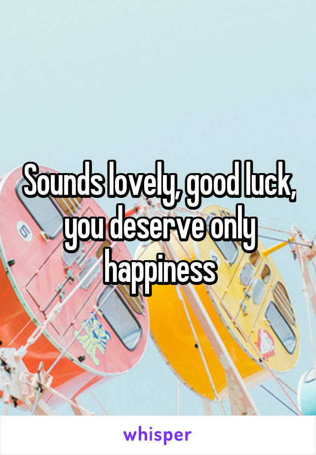 Sounds lovely, good luck, you deserve only happiness