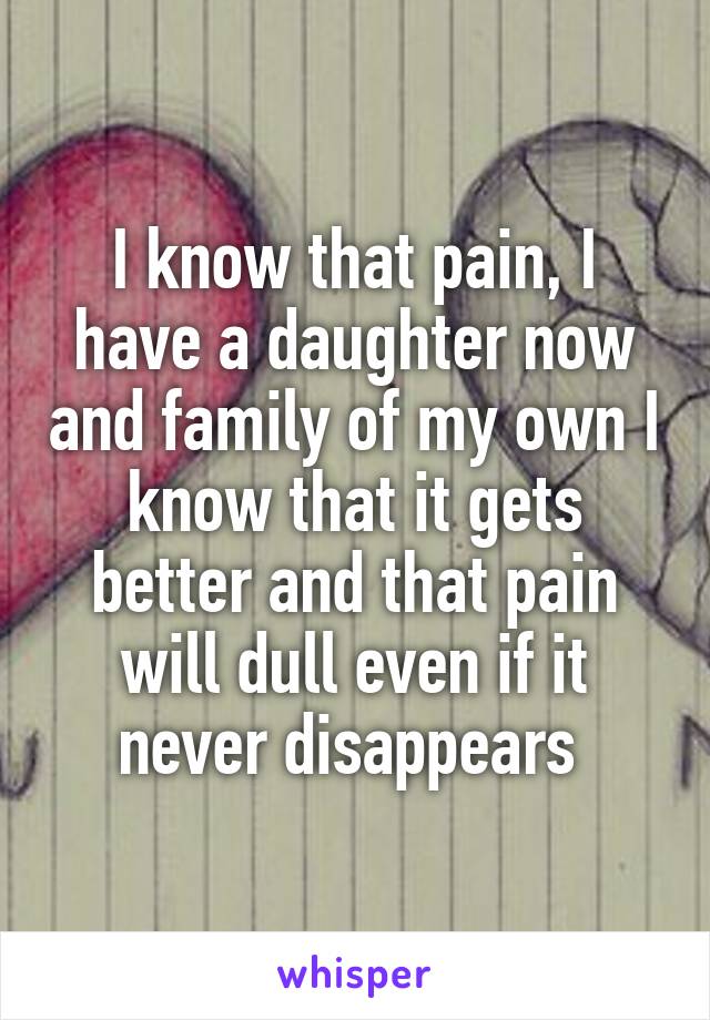 I know that pain, I have a daughter now and family of my own I know that it gets better and that pain will dull even if it never disappears 