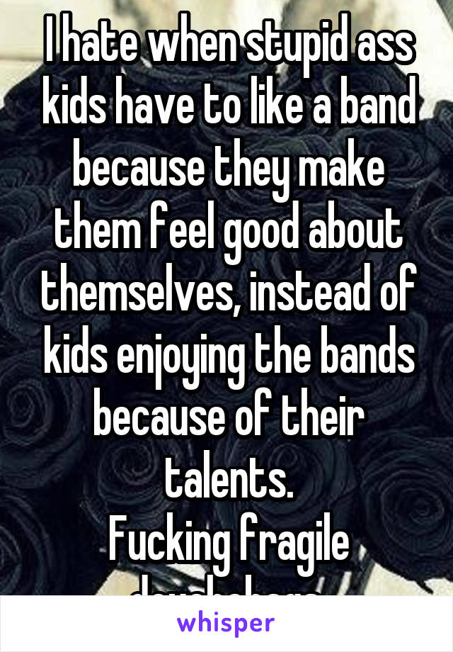 I hate when stupid ass kids have to like a band because they make them feel good about themselves, instead of kids enjoying the bands because of their talents.
Fucking fragile douchebags.