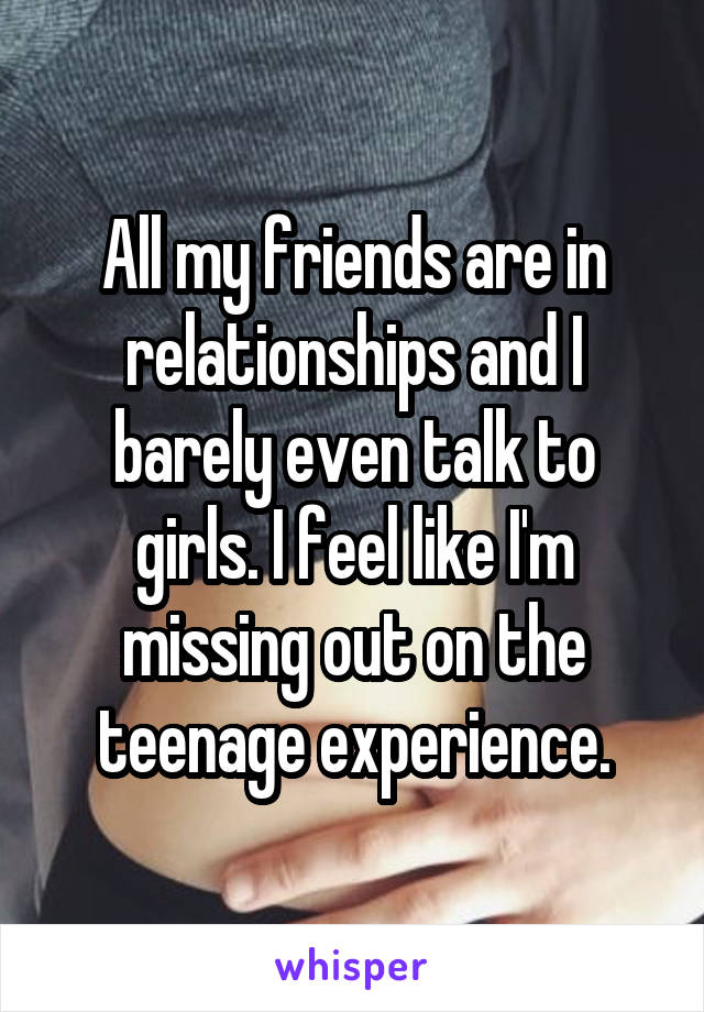 All my friends are in relationships and I barely even talk to girls. I feel like I'm missing out on the teenage experience.