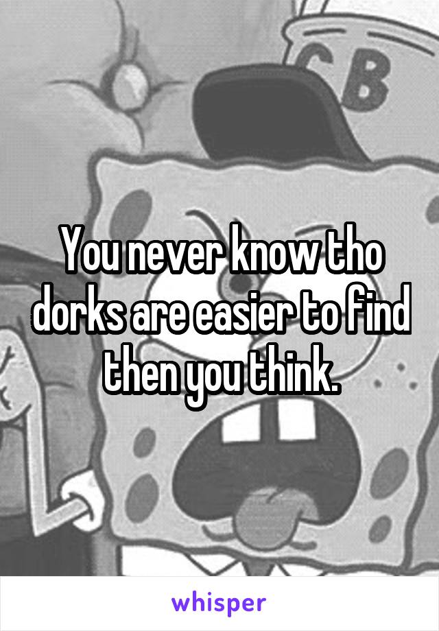 You never know tho dorks are easier to find then you think.