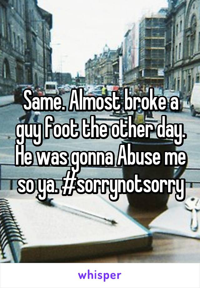 Same. Almost broke a guy foot the other day. He was gonna Abuse me so ya. #sorrynotsorry