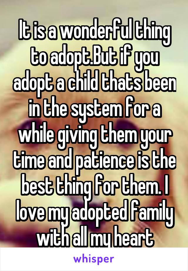 It is a wonderful thing to adopt.But if you adopt a child thats been in the system for a while giving them your time and patience is the best thing for them. I love my adopted family with all my heart