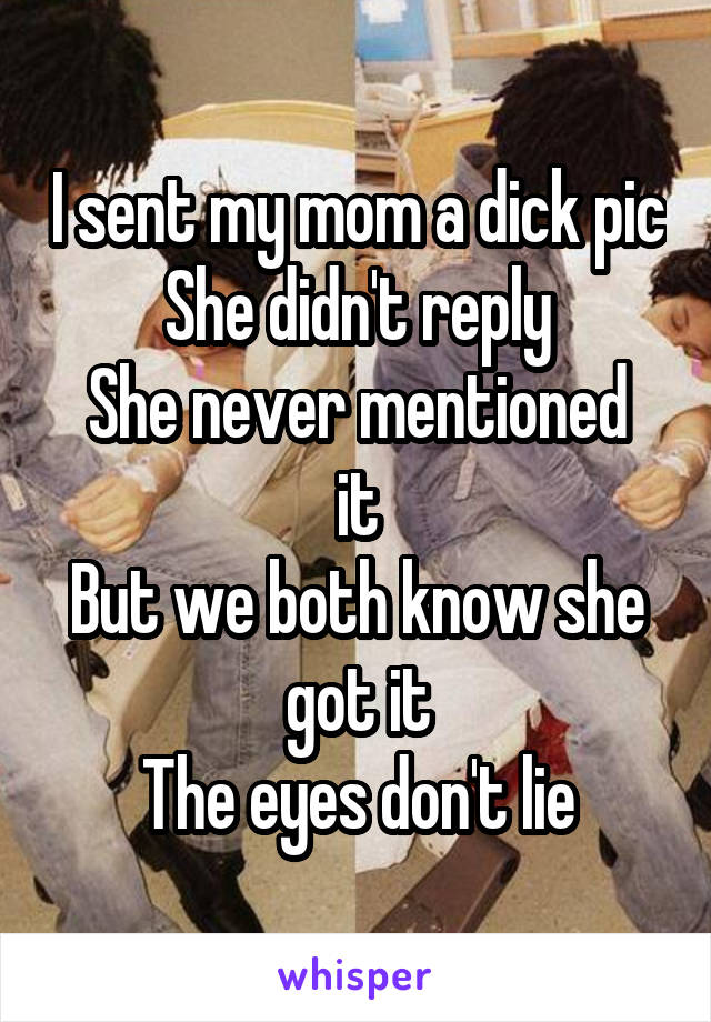 I sent my mom a dick pic
She didn't reply
She never mentioned it
But we both know she got it
The eyes don't lie