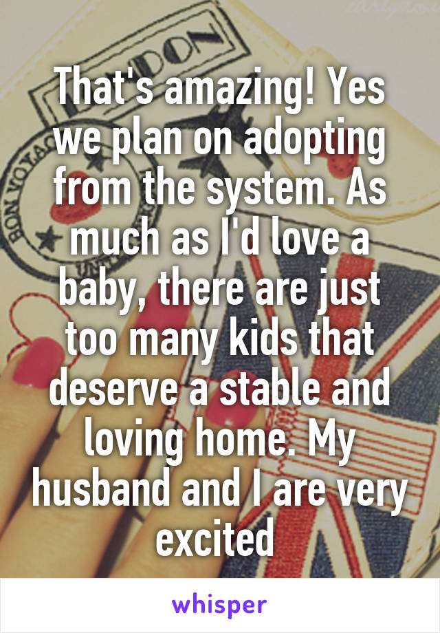 That's amazing! Yes we plan on adopting from the system. As much as I'd love a baby, there are just too many kids that deserve a stable and loving home. My husband and I are very excited 