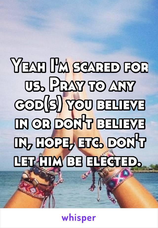 Yeah I'm scared for us. Pray to any god(s) you believe in or don't believe in, hope, etc. don't let him be elected. 