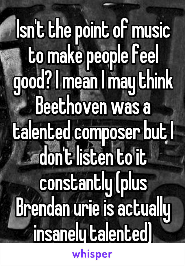 Isn't the point of music to make people feel good? I mean I may think Beethoven was a talented composer but I don't listen to it constantly (plus Brendan urie is actually insanely talented)