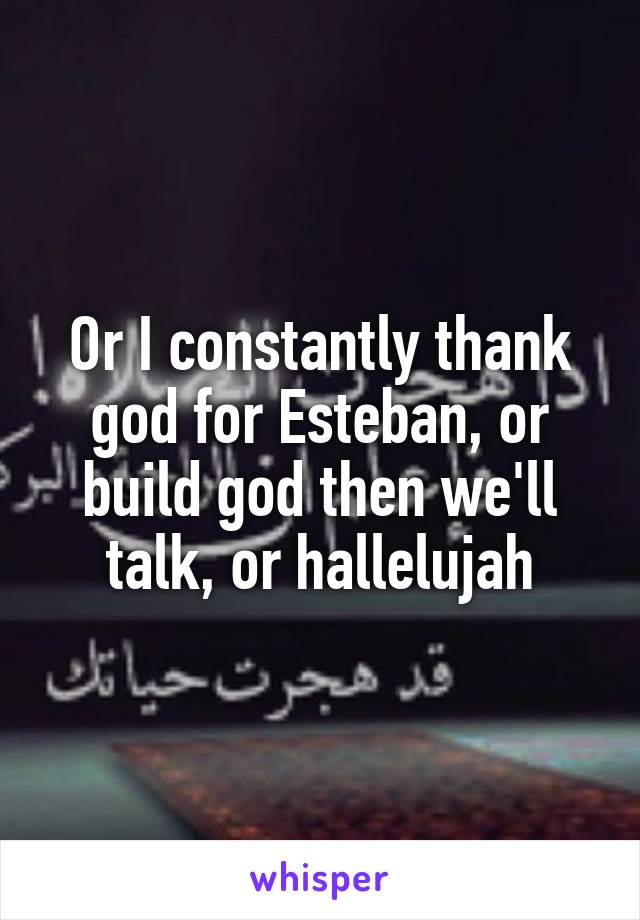 Or I constantly thank god for Esteban, or build god then we'll talk, or hallelujah