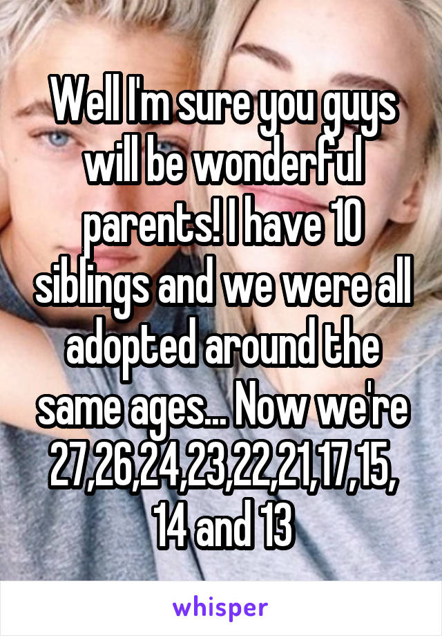 Well I'm sure you guys will be wonderful parents! I have 10 siblings and we were all adopted around the same ages... Now we're 27,26,24,23,22,21,17,15,
14 and 13